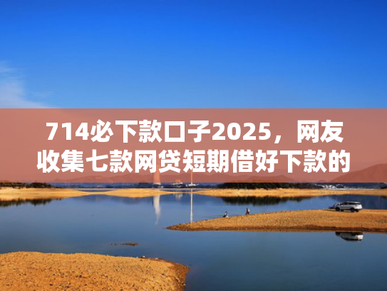 714必下款口子2025，网友收集七款网贷短期借好下款的口子