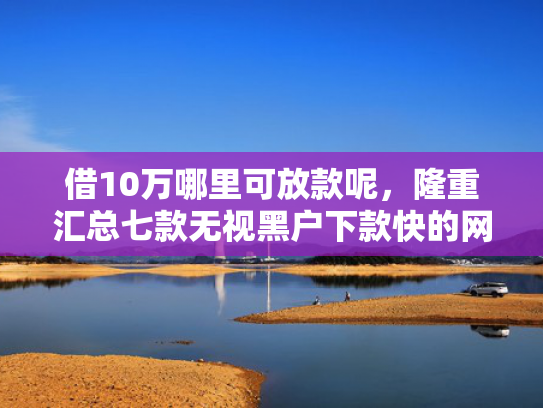 借10万哪里可放款呢，隆重汇总七款无视黑户下款快的网贷