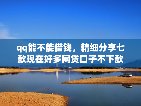 qq能不能借钱，精细分享七款现在好多网贷口子不下款
