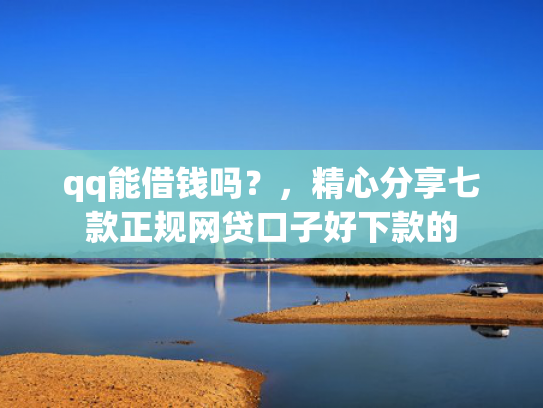 qq能借钱吗？，精心分享七款正规网贷口子好下款的