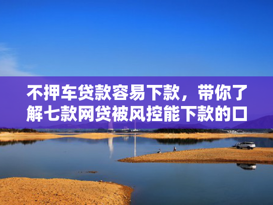 不押车贷款容易下款，带你了解七款网贷被风控能下款的口子