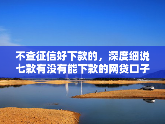 不查征信好下款的，深度细说七款有没有能下款的网贷口子