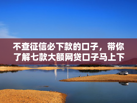 不查征信必下款的口子，带你了解七款大额网贷口子马上下款的