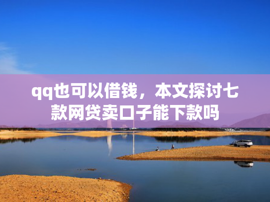 qq也可以借钱，本文探讨七款网贷卖口子能下款吗