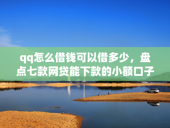 qq怎么借钱可以借多少，盘点七款网贷能下款的小额口子
