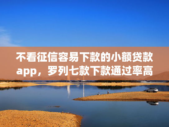 不看征信容易下款的小额贷款app，罗列七款下款通过率高的网贷口子