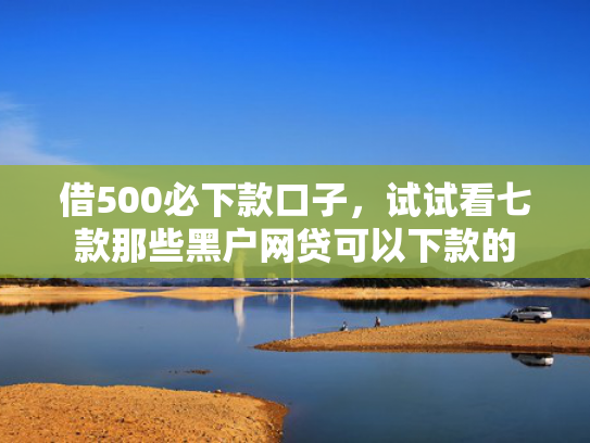 借500必下款口子，试试看七款那些黑户网贷可以下款的