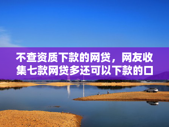 不查资质下款的网贷，网友收集七款网贷多还可以下款的口子