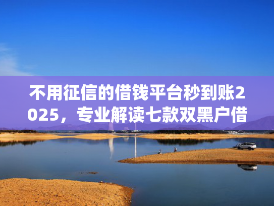 不用征信的借钱平台秒到账2025，专业解读七款双黑户借条黑能下款网贷app口子