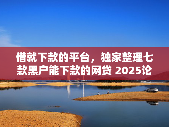 借就下款的平台，独家整理七款黑户能下款的网贷 2025论坛