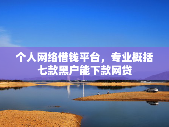 个人网络借钱平台，专业概括七款黑户能下款网贷