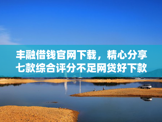 丰融借钱官网下载，精心分享七款综合评分不足网贷好下款的口子app