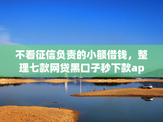不看征信负责的小额借钱，整理七款网贷黑口子秒下款app2025