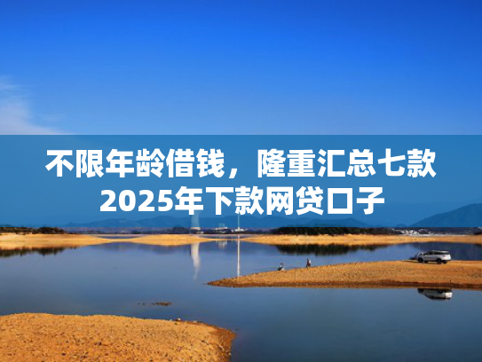 不限年龄借钱，隆重汇总七款2025年下款网贷口子