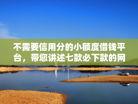 不需要信用分的小额度借钱平台，带您讲述七款必下款的网贷口子加微信