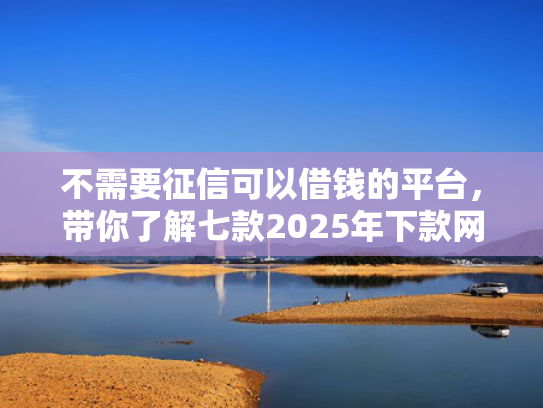 不需要征信可以借钱的平台，带你了解七款2025年下款网贷口子