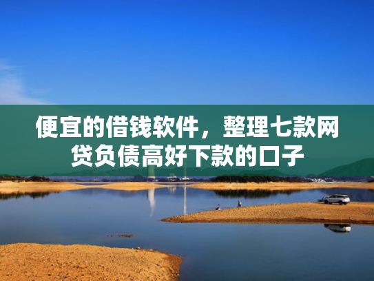 便宜的借钱软件，整理七款网贷负债高好下款的口子