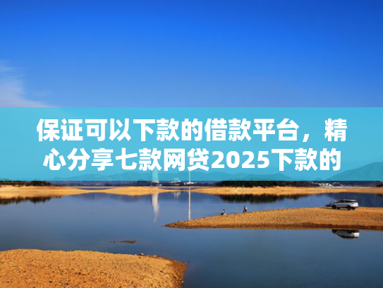 保证可以下款的借款平台，精心分享七款网贷2025下款的口子