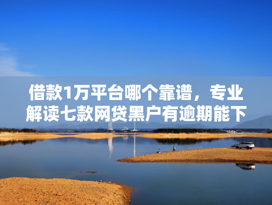 借款1万平台哪个靠谱，专业解读七款网贷黑户有逾期能下款吗