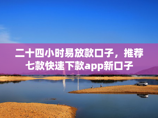 二十四小时易放款口子，推荐七款快速下款app新口子