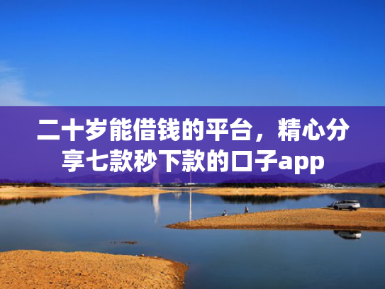 二十岁能借钱的平台，精心分享七款秒下款的口子app