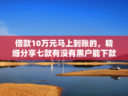 借款10万元马上到账的，精细分享七款有没有黑户能下款的网贷