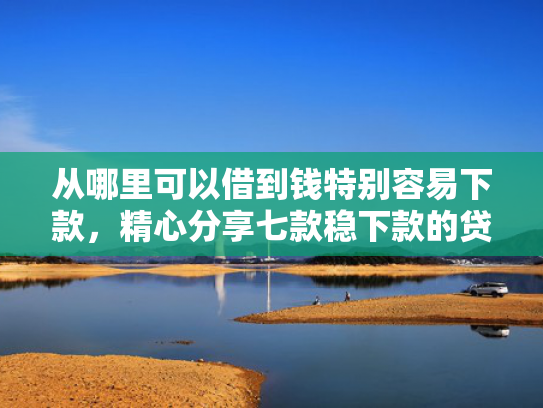 从哪里可以借到钱特别容易下款，精心分享七款稳下款的贷款口子