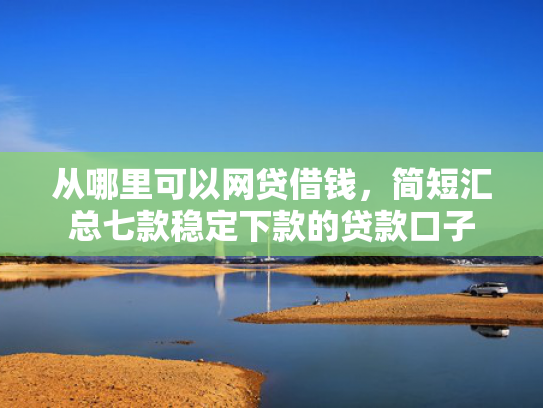 从哪里可以网贷借钱，简短汇总七款稳定下款的贷款口子