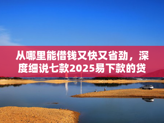 从哪里能借钱又快又省劲，深度细说七款2025易下款的贷款口子