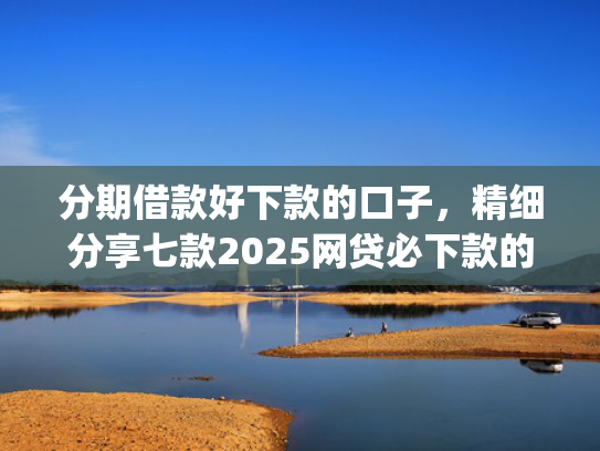分期借款好下款的口子，精细分享七款2025网贷必下款的口子app