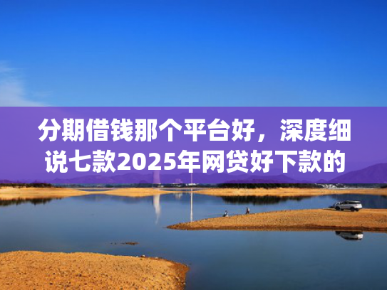 分期借钱那个平台好，深度细说七款2025年网贷好下款的口子app