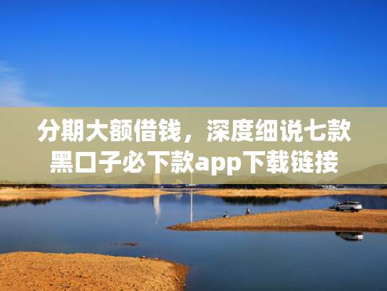 分期大额借钱，深度细说七款黑口子必下款app下载链接