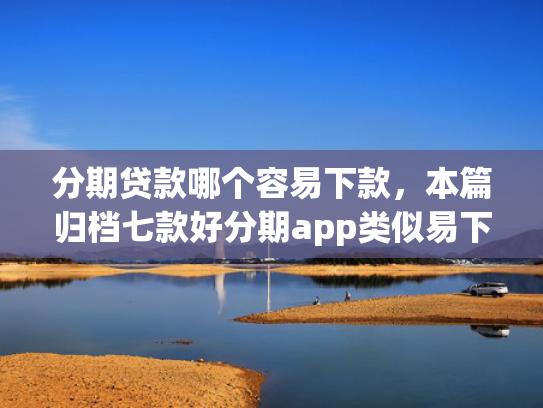 分期贷款哪个容易下款，本篇归档七款好分期app类似易下款口子