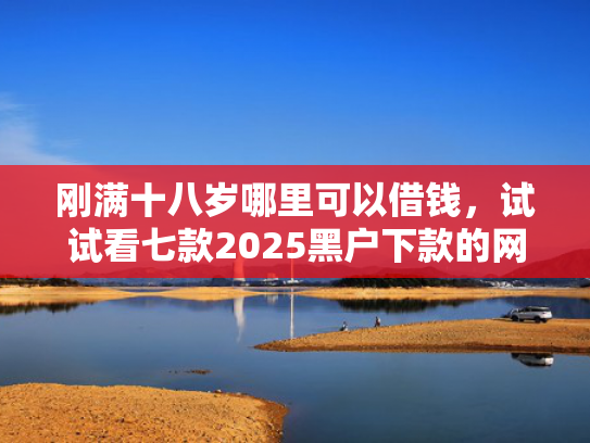 刚满十八岁哪里可以借钱，试试看七款2025黑户下款的网贷