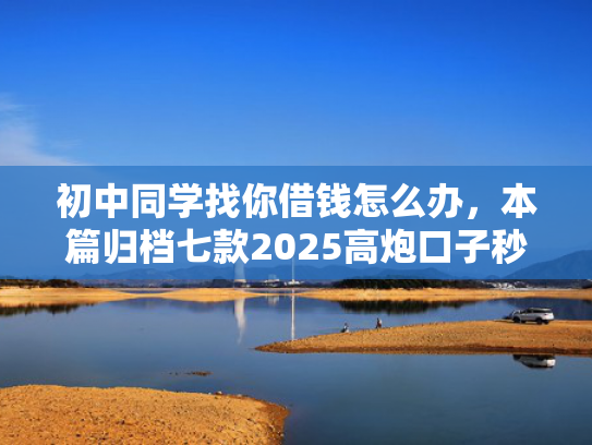 初中同学找你借钱怎么办，本篇归档七款2025高炮口子秒下款平台