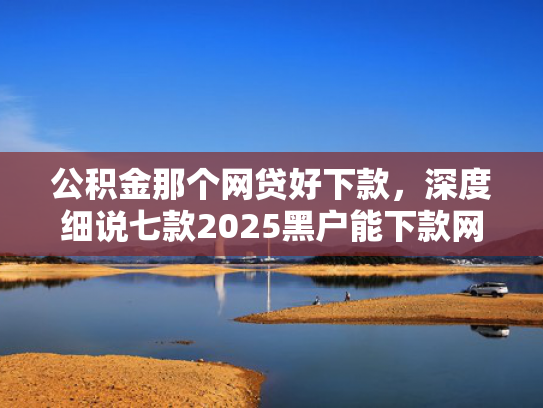 公积金那个网贷好下款，深度细说七款2025黑户能下款网贷