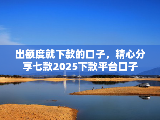 出额度就下款的口子，精心分享七款2025下款平台口子