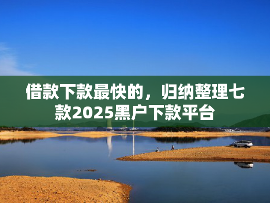 借款下款最快的，归纳整理七款2025黑户下款平台