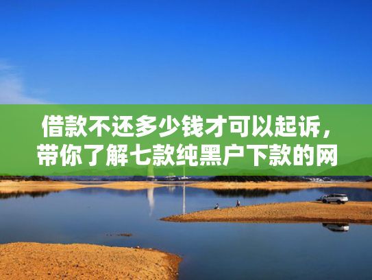 借款不还多少钱才可以起诉，带你了解七款纯黑户下款的网贷要真的
