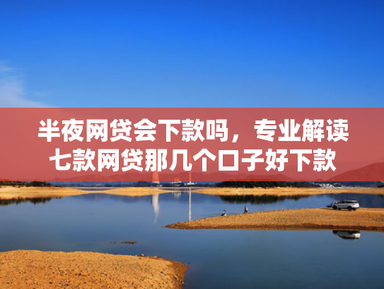 半夜网贷会下款吗，专业解读七款网贷那几个口子好下款