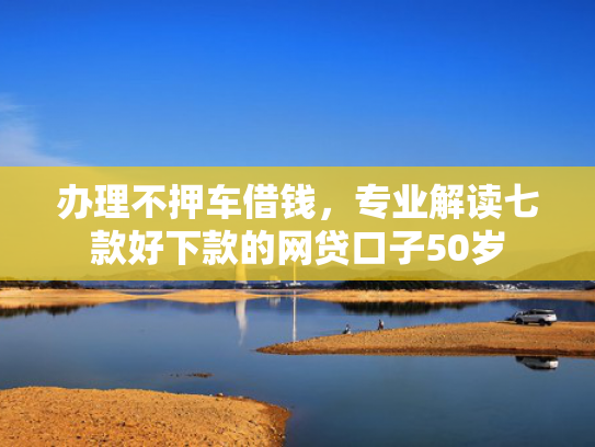办理不押车借钱，专业解读七款好下款的网贷口子50岁