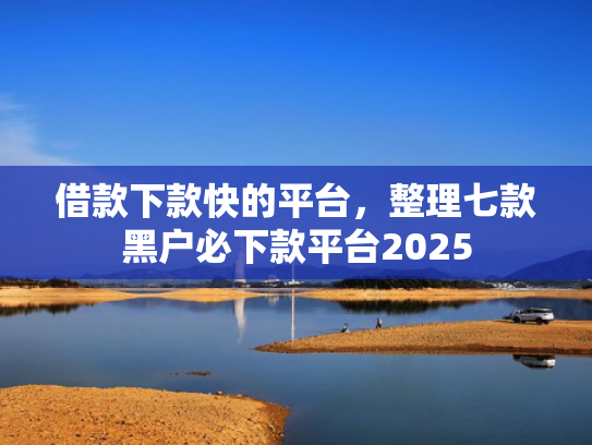 借款下款快的平台，整理七款黑户必下款平台2025