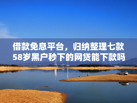 借款免息平台，归纳整理七款58岁黑户秒下的网贷能下款吗