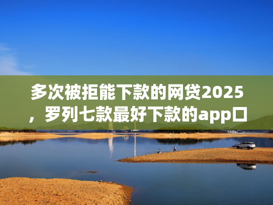 多次被拒能下款的网贷2025，罗列七款最好下款的app口子