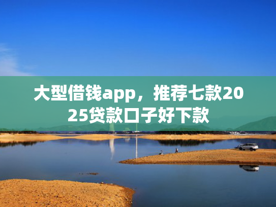 大型借钱app，推荐七款2025贷款口子好下款