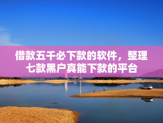 借款五千必下款的软件，整理七款黑户真能下款的平台
