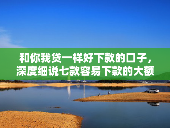 和你我贷一样好下款的口子，深度细说七款容易下款的大额黑户网贷