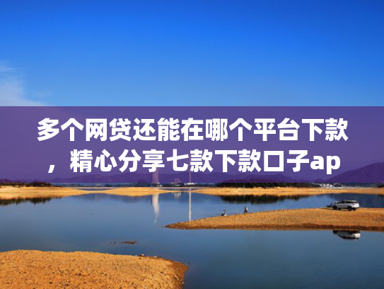 多个网贷还能在哪个平台下款，精心分享七款下款口子app