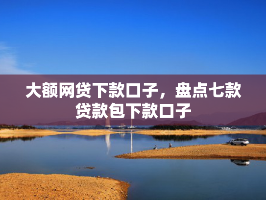 大额网贷下款口子，盘点七款贷款包下款口子