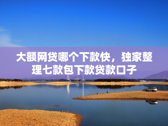 大额网贷哪个下款快，独家整理七款包下款贷款口子
